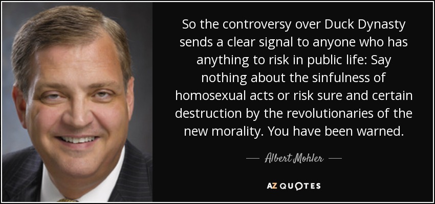 So the controversy over Duck Dynasty sends a clear signal to anyone who has anything to risk in public life: Say nothing about the sinfulness of homosexual acts or risk sure and certain destruction by the revolutionaries of the new morality. You have been warned. - Albert Mohler