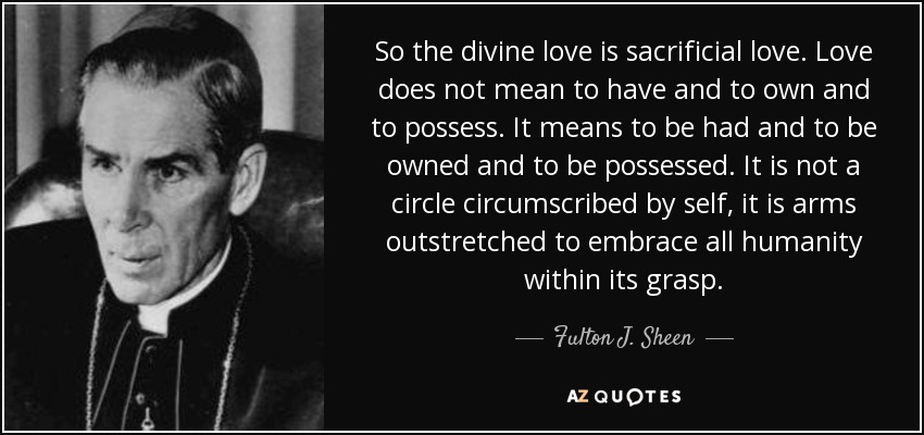 So the divine love is sacrificial love. Love does not mean to have and to own and to possess. It means to be had and to be owned and to be possessed. It is not a circle circumscribed by self, it is arms outstretched to embrace all humanity within its grasp. - Fulton J. Sheen