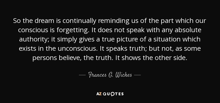 So the dream is continually reminding us of the part which our conscious is forgetting. It does not speak with any absolute authority; it simply gives a true picture of a situation which exists in the unconscious. It speaks truth; but not, as some persons believe, the truth. It shows the other side. - Frances G. Wickes