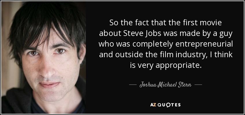 So the fact that the first movie about Steve Jobs was made by a guy who was completely entrepreneurial and outside the film industry, I think is very appropriate. - Joshua Michael Stern