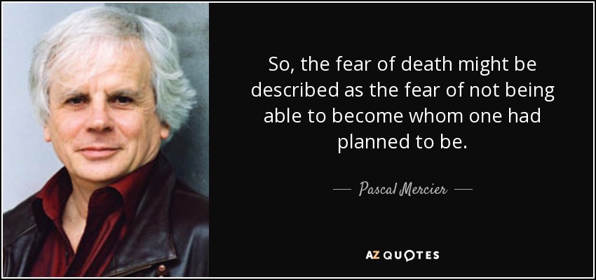 So, the fear of death might be described as the fear of not being able to become whom one had planned to be. - Pascal Mercier