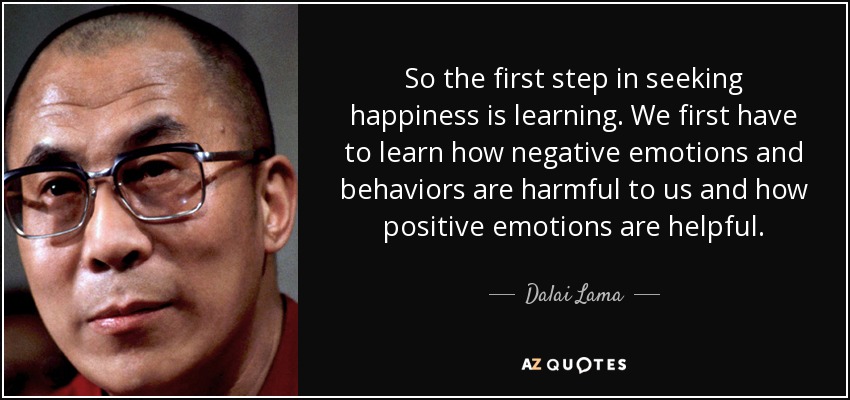 So the first step in seeking happiness is learning. We first have to learn how negative emotions and behaviors are harmful to us and how positive emotions are helpful. - Dalai Lama