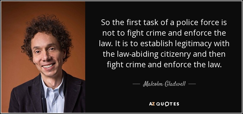 So the first task of a police force is not to fight crime and enforce the law. It is to establish legitimacy with the law-abiding citizenry and then fight crime and enforce the law. - Malcolm Gladwell