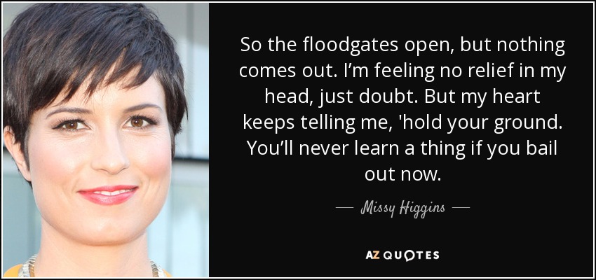 So the floodgates open, but nothing comes out. I’m feeling no relief in my head, just doubt. But my heart keeps telling me, 'hold your ground. You’ll never learn a thing if you bail out now. - Missy Higgins