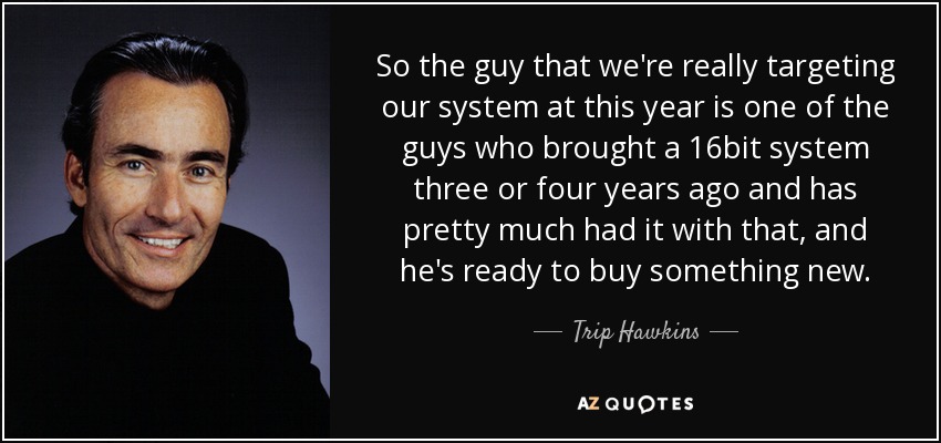 So the guy that we're really targeting our system at this year is one of the guys who brought a 16bit system three or four years ago and has pretty much had it with that, and he's ready to buy something new. - Trip Hawkins