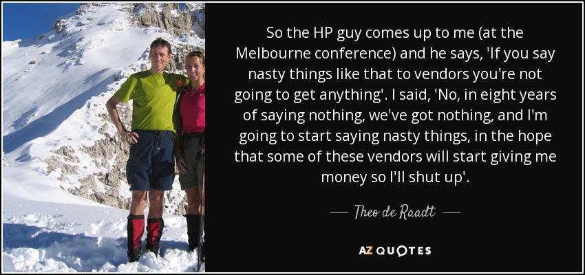 So the HP guy comes up to me (at the Melbourne conference) and he says, 'If you say nasty things like that to vendors you're not going to get anything'. I said, 'No, in eight years of saying nothing, we've got nothing, and I'm going to start saying nasty things, in the hope that some of these vendors will start giving me money so I'll shut up'. - Theo de Raadt