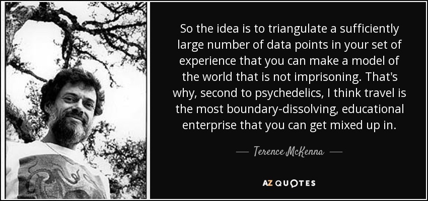 So the idea is to triangulate a sufficiently large number of data points in your set of experience that you can make a model of the world that is not imprisoning. That's why, second to psychedelics, I think travel is the most boundary-dissolving, educational enterprise that you can get mixed up in. - Terence McKenna