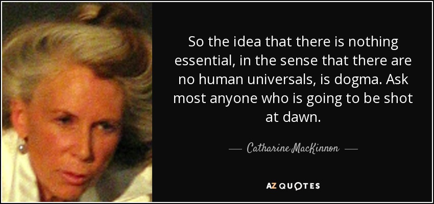 So the idea that there is nothing essential, in the sense that there are no human universals, is dogma. Ask most anyone who is going to be shot at dawn. - Catharine MacKinnon