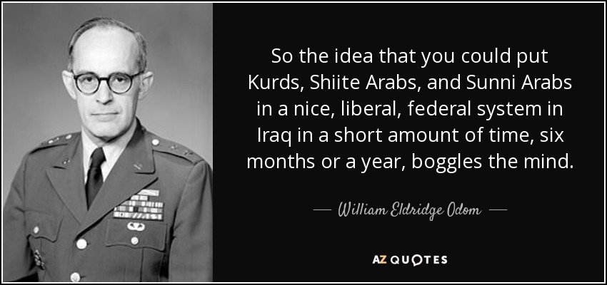 So the idea that you could put Kurds, Shiite Arabs, and Sunni Arabs in a nice, liberal, federal system in Iraq in a short amount of time, six months or a year, boggles the mind. - William Eldridge Odom