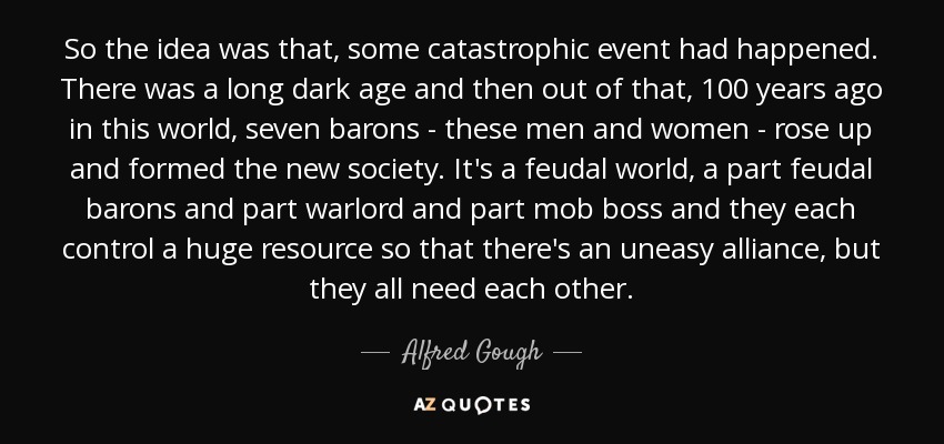 So the idea was that, some catastrophic event had happened. There was a long dark age and then out of that, 100 years ago in this world, seven barons - these men and women - rose up and formed the new society. It's a feudal world, a part feudal barons and part warlord and part mob boss and they each control a huge resource so that there's an uneasy alliance, but they all need each other. - Alfred Gough