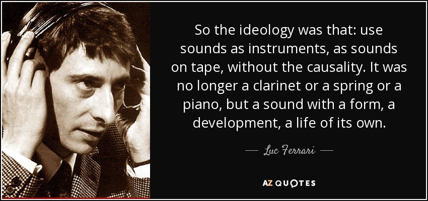 So the ideology was that: use sounds as instruments, as sounds on tape, without the causality. It was no longer a clarinet or a spring or a piano, but a sound with a form, a development, a life of its own. - Luc Ferrari