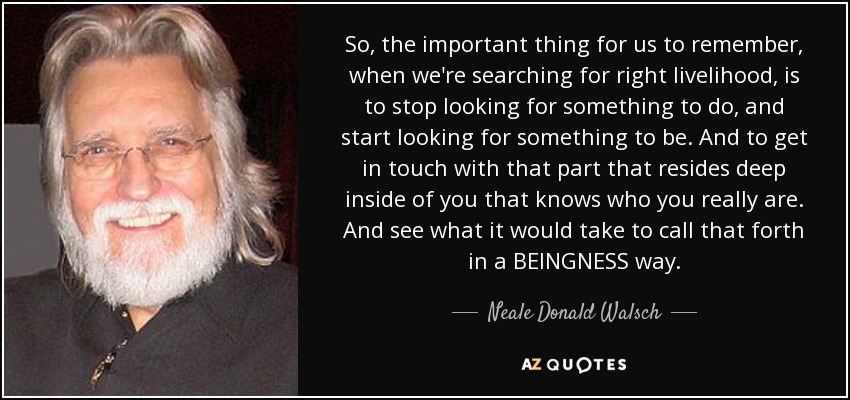 So, the important thing for us to remember, when we're searching for right livelihood, is to stop looking for something to do, and start looking for something to be. And to get in touch with that part that resides deep inside of you that knows who you really are. And see what it would take to call that forth in a BEINGNESS way. - Neale Donald Walsch