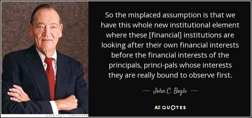 So the misplaced assumption is that we have this whole new institutional element where these [financial] institutions are looking after their own financial interests before the financial interests of the principals, princi-pals whose interests they are really bound to observe first. - John C. Bogle