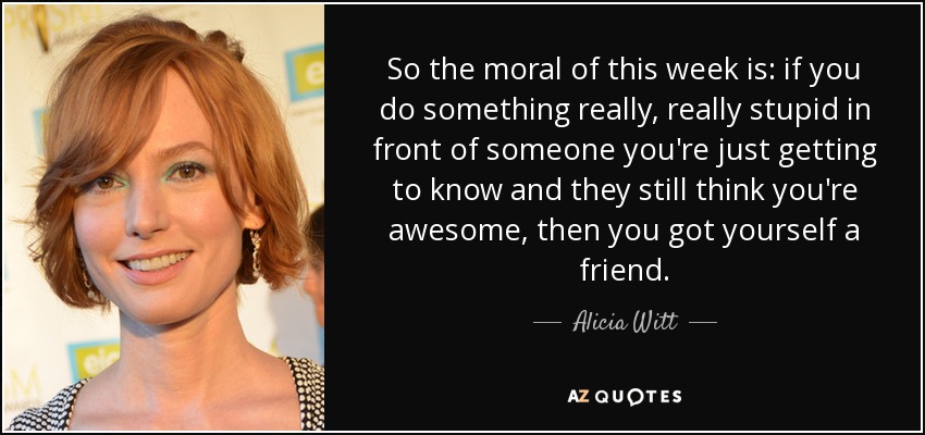 So the moral of this week is: if you do something really, really stupid in front of someone you're just getting to know and they still think you're awesome, then you got yourself a friend. - Alicia Witt