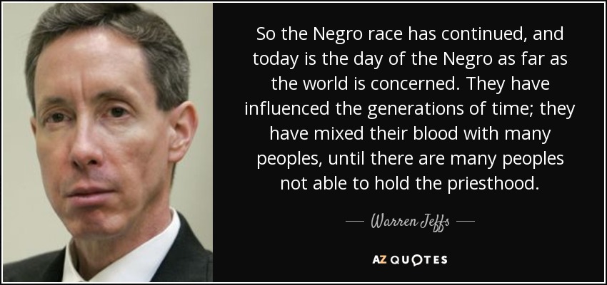 So the Negro race has continued, and today is the day of the Negro as far as the world is concerned. They have influenced the generations of time; they have mixed their blood with many peoples, until there are many peoples not able to hold the priesthood. - Warren Jeffs
