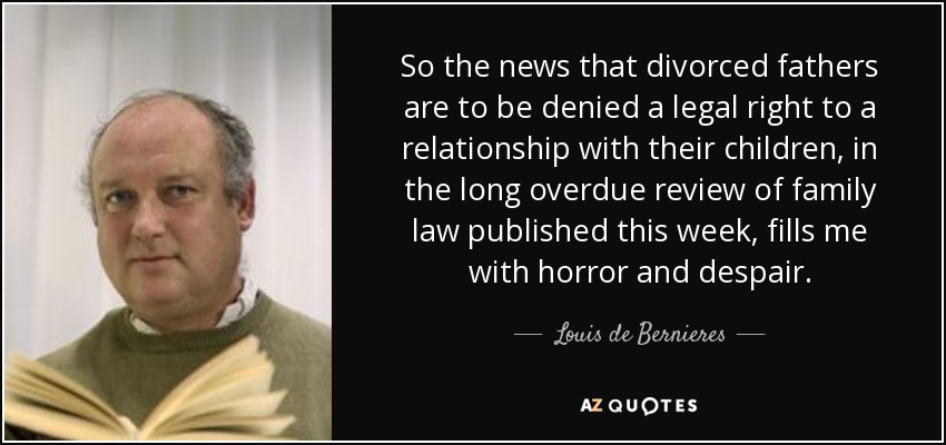 So the news that divorced fathers are to be denied a legal right to a relationship with their children, in the long overdue review of family law published this week, fills me with horror and despair. - Louis de Bernieres