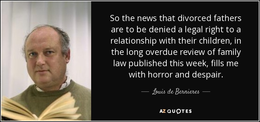 So the news that divorced fathers are to be denied a legal right to a relationship with their children, in the long overdue review of family law published this week, fills me with horror and despair. - Louis de Bernieres