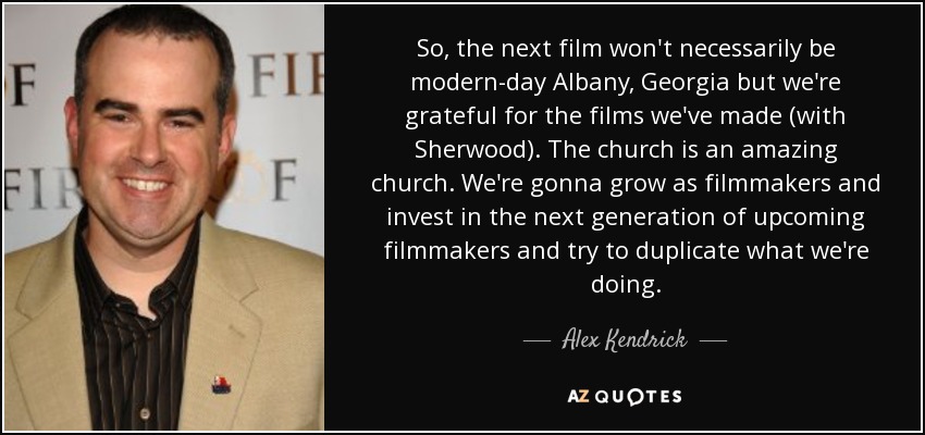 So, the next film won't necessarily be modern-day Albany, Georgia but we're grateful for the films we've made (with Sherwood). The church is an amazing church. We're gonna grow as filmmakers and invest in the next generation of upcoming filmmakers and try to duplicate what we're doing. - Alex Kendrick