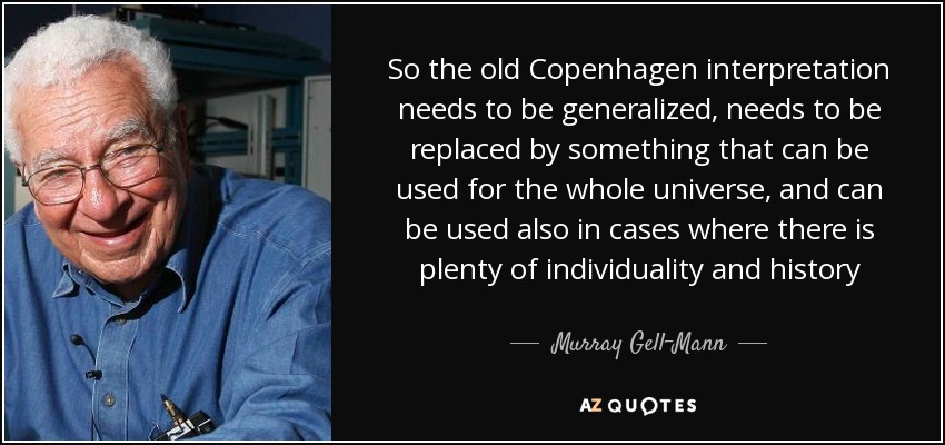 So the old Copenhagen interpretation needs to be generalized, needs to be replaced by something that can be used for the whole universe, and can be used also in cases where there is plenty of individuality and history - Murray Gell-Mann