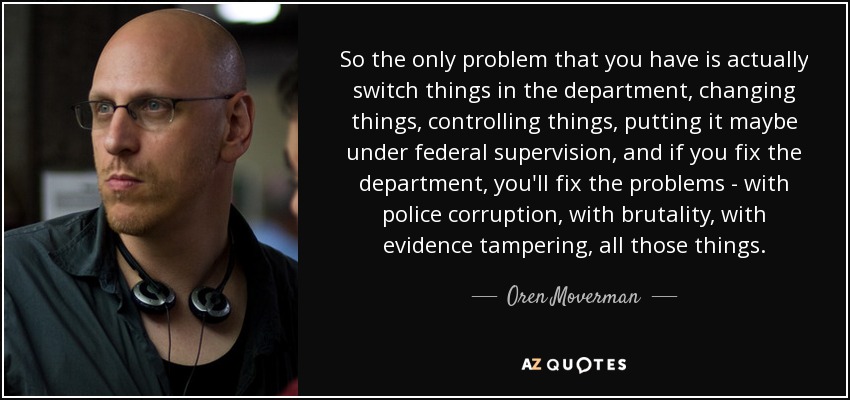 So the only problem that you have is actually switch things in the department, changing things, controlling things, putting it maybe under federal supervision, and if you fix the department, you'll fix the problems - with police corruption, with brutality, with evidence tampering, all those things. - Oren Moverman