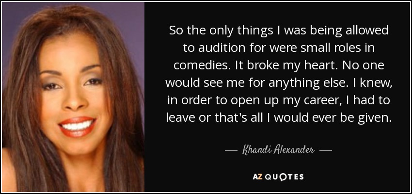 So the only things I was being allowed to audition for were small roles in comedies. It broke my heart. No one would see me for anything else. I knew, in order to open up my career, I had to leave or that's all I would ever be given. - Khandi Alexander