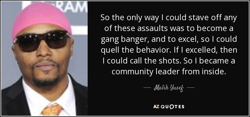 So the only way I could stave off any of these assaults was to become a gang banger, and to excel, so I could quell the behavior. If I excelled, then I could call the shots. So I became a community leader from inside. - Malik Yusef