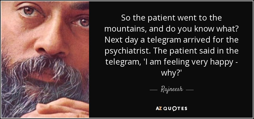 So the patient went to the mountains, and do you know what? Next day a telegram arrived for the psychiatrist. The patient said in the telegram, 'I am feeling very happy - why?' - Rajneesh