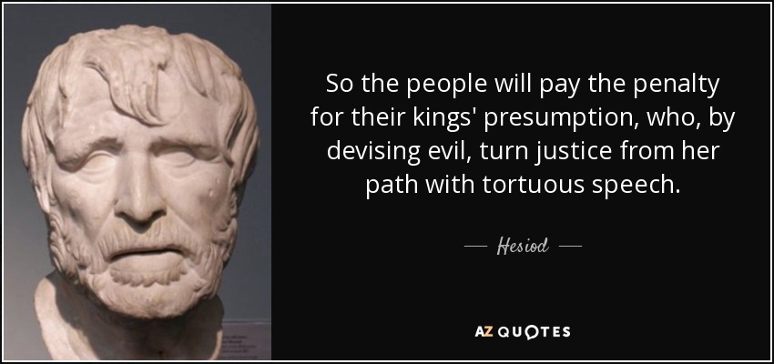 So the people will pay the penalty for their kings' presumption, who, by devising evil, turn justice from her path with tortuous speech. - Hesiod