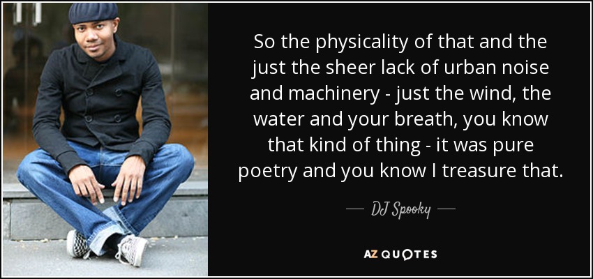 So the physicality of that and the just the sheer lack of urban noise and machinery - just the wind, the water and your breath, you know that kind of thing - it was pure poetry and you know I treasure that. - DJ Spooky