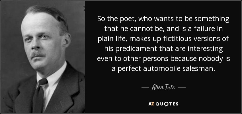 So the poet, who wants to be something that he cannot be, and is a failure in plain life, makes up fictitious versions of his predicament that are interesting even to other persons because nobody is a perfect automobile salesman. - Allen Tate