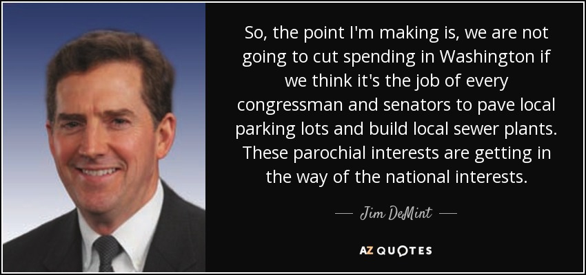 So, the point I'm making is, we are not going to cut spending in Washington if we think it's the job of every congressman and senators to pave local parking lots and build local sewer plants. These parochial interests are getting in the way of the national interests. - Jim DeMint