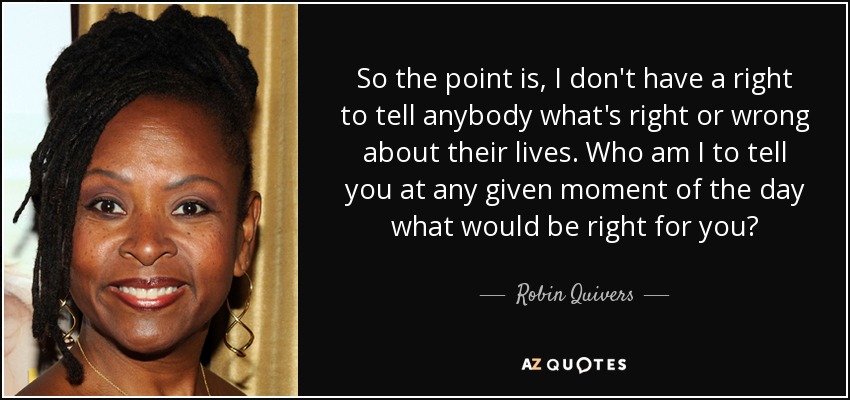 So the point is, I don't have a right to tell anybody what's right or wrong about their lives. Who am I to tell you at any given moment of the day what would be right for you? - Robin Quivers