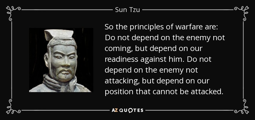 So the principles of warfare are: Do not depend on the enemy not coming, but depend on our readiness against him. Do not depend on the enemy not attacking, but depend on our position that cannot be attacked. - Sun Tzu