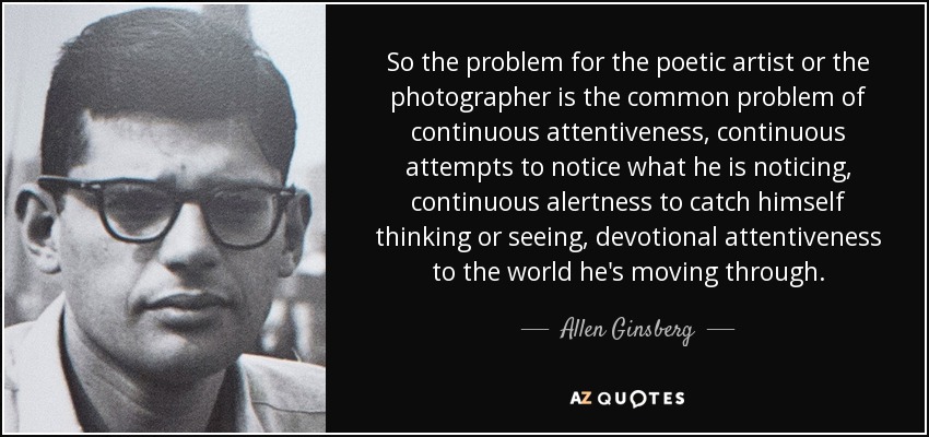 So the problem for the poetic artist or the photographer is the common problem of continuous attentiveness, continuous attempts to notice what he is noticing, continuous alertness to catch himself thinking or seeing, devotional attentiveness to the world he's moving through. - Allen Ginsberg