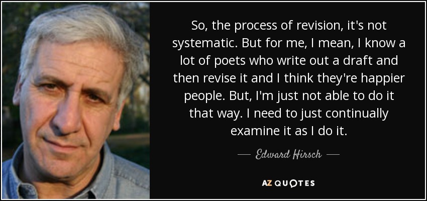 So, the process of revision, it's not systematic. But for me, I mean, I know a lot of poets who write out a draft and then revise it and I think they're happier people. But, I'm just not able to do it that way. I need to just continually examine it as I do it. - Edward Hirsch