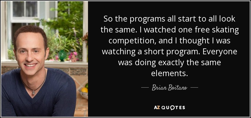 So the programs all start to all look the same. I watched one free skating competition, and I thought I was watching a short program. Everyone was doing exactly the same elements. - Brian Boitano