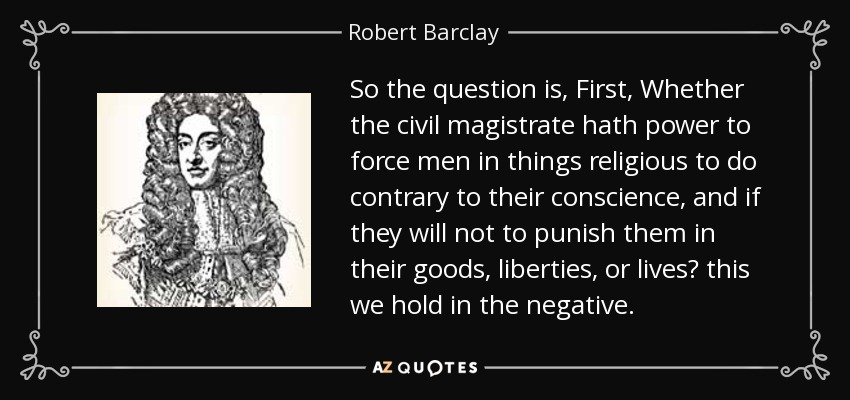 So the question is, First, Whether the civil magistrate hath power to force men in things religious to do contrary to their conscience, and if they will not to punish them in their goods, liberties, or lives? this we hold in the negative. - Robert Barclay