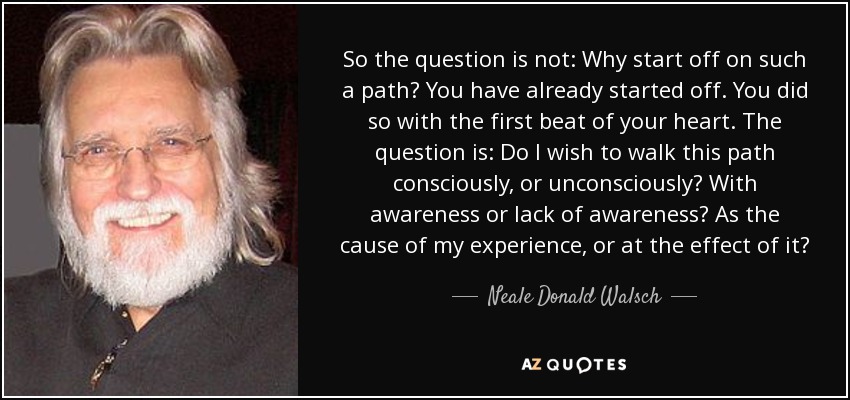 So the question is not: Why start off on such a path? You have already started off. You did so with the first beat of your heart. The question is: Do I wish to walk this path consciously, or unconsciously? With awareness or lack of awareness? As the cause of my experience, or at the effect of it? - Neale Donald Walsch