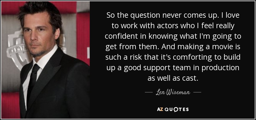 So the question never comes up. I love to work with actors who I feel really confident in knowing what I'm going to get from them. And making a movie is such a risk that it's comforting to build up a good support team in production as well as cast. - Len Wiseman