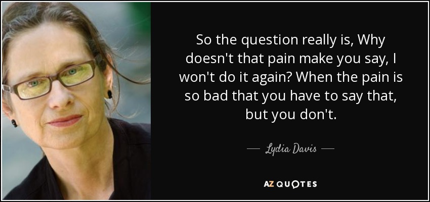So the question really is, Why doesn't that pain make you say, I won't do it again? When the pain is so bad that you have to say that, but you don't. - Lydia Davis