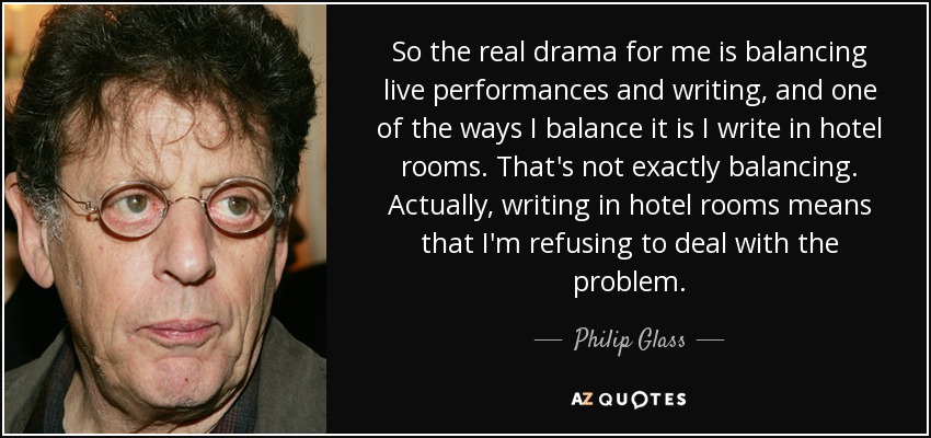So the real drama for me is balancing live performances and writing, and one of the ways I balance it is I write in hotel rooms. That's not exactly balancing. Actually, writing in hotel rooms means that I'm refusing to deal with the problem. - Philip Glass