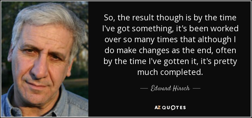 So, the result though is by the time I've got something, it's been worked over so many times that although I do make changes as the end, often by the time I've gotten it, it's pretty much completed. - Edward Hirsch