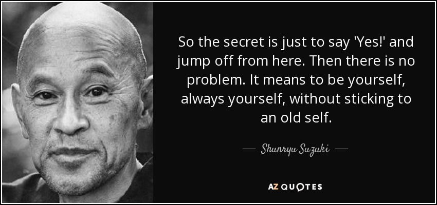 So the secret is just to say 'Yes!' and jump off from here. Then there is no problem. It means to be yourself, always yourself, without sticking to an old self. - Shunryu Suzuki