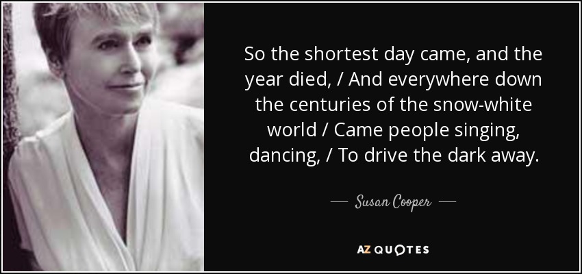 So the shortest day came, and the year died, / And everywhere down the centuries of the snow-white world / Came people singing, dancing, / To drive the dark away. - Susan Cooper