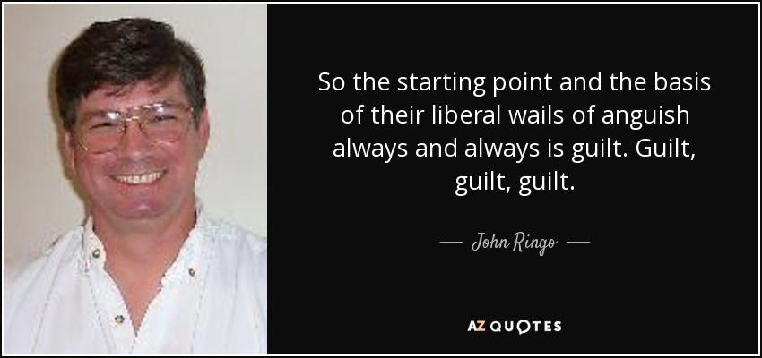 So the starting point and the basis of their liberal wails of anguish always and always is guilt. Guilt, guilt, guilt. - John Ringo