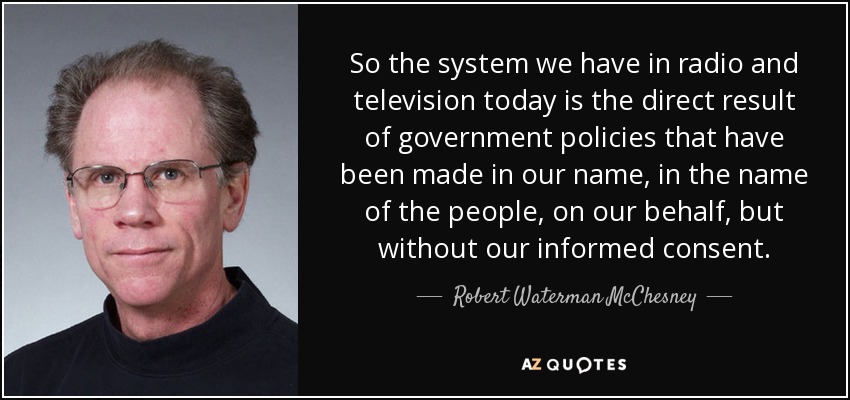 So the system we have in radio and television today is the direct result of government policies that have been made in our name, in the name of the people, on our behalf, but without our informed consent. - Robert Waterman McChesney