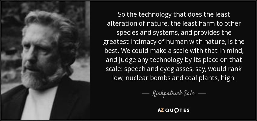 So the technology that does the least alteration of nature, the least harm to other species and systems, and provides the greatest intimacy of human with nature, is the best. We could make a scale with that in mind, and judge any technology by its place on that scale: speech and eyeglasses, say, would rank low; nuclear bombs and coal plants, high. - Kirkpatrick Sale