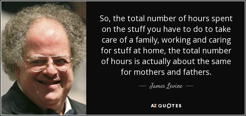 So, the total number of hours spent on the stuff you have to do to take care of a family, working and caring for stuff at home, the total number of hours is actually about the same for mothers and fathers. - James Levine