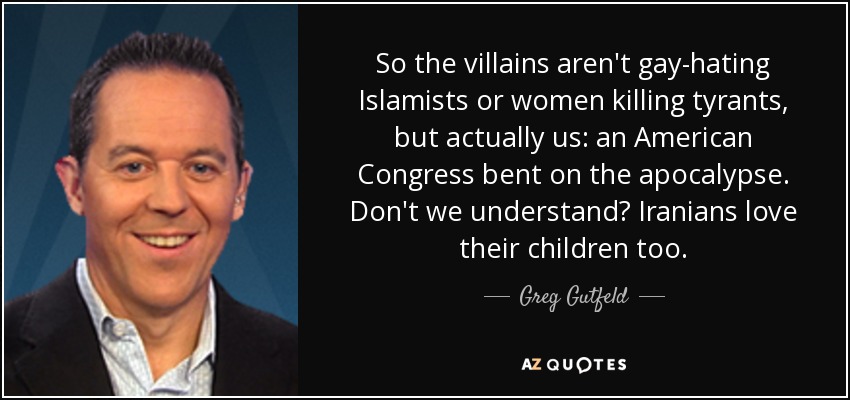 So the villains aren't gay-hating Islamists or women killing tyrants, but actually us: an American Congress bent on the apocalypse. Don't we understand? Iranians love their children too. - Greg Gutfeld