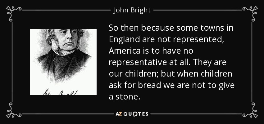 So then because some towns in England are not represented, America is to have no representative at all. They are our children; but when children ask for bread we are not to give a stone. - John Bright